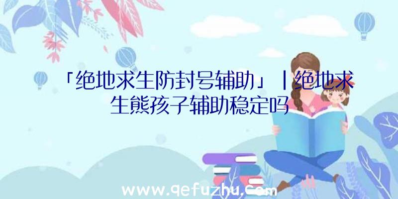 「绝地求生防封号辅助」|绝地求生熊孩子辅助稳定吗